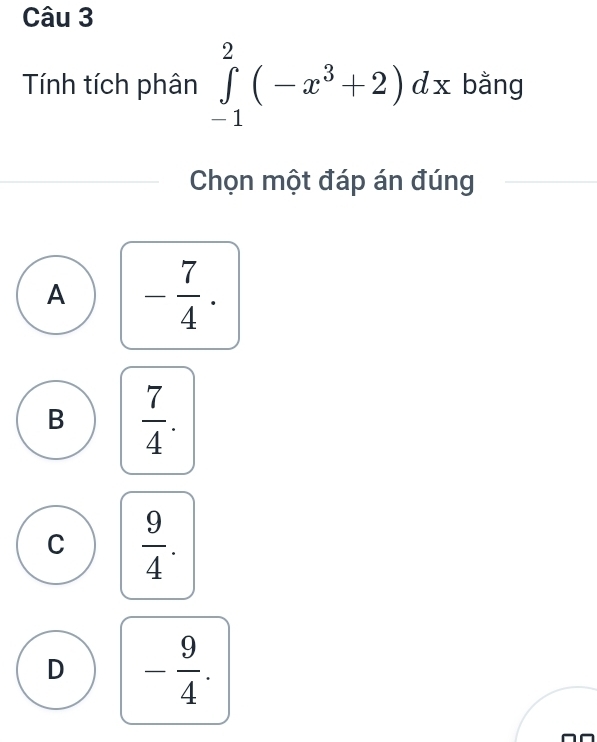 Tính tích phân ∈tlimits _(-1)^2(-x^3+2)dx bằng
Chọn một đáp án đúng
A - 7/4 .
B  7/4 .
C  9/4 .
D - 9/4 .