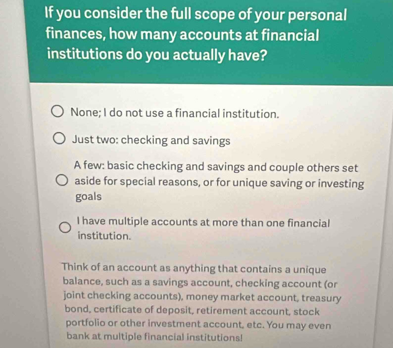 If you consider the full scope of your personal
finances, how many accounts at financial
institutions do you actually have?
None; I do not use a financial institution.
Just two: checking and savings
A few: basic checking and savings and couple others set
aside for special reasons, or for unique saving or investing
goals
I have multiple accounts at more than one financial
institution.
Think of an account as anything that contains a unique
balance, such as a savings account, checking account (or
joint checking accounts), money market account, treasury
bond, certificate of deposit, retirement account, stock
portfolio or other investment account, etc. You may even
bank at multiple financial institutions!