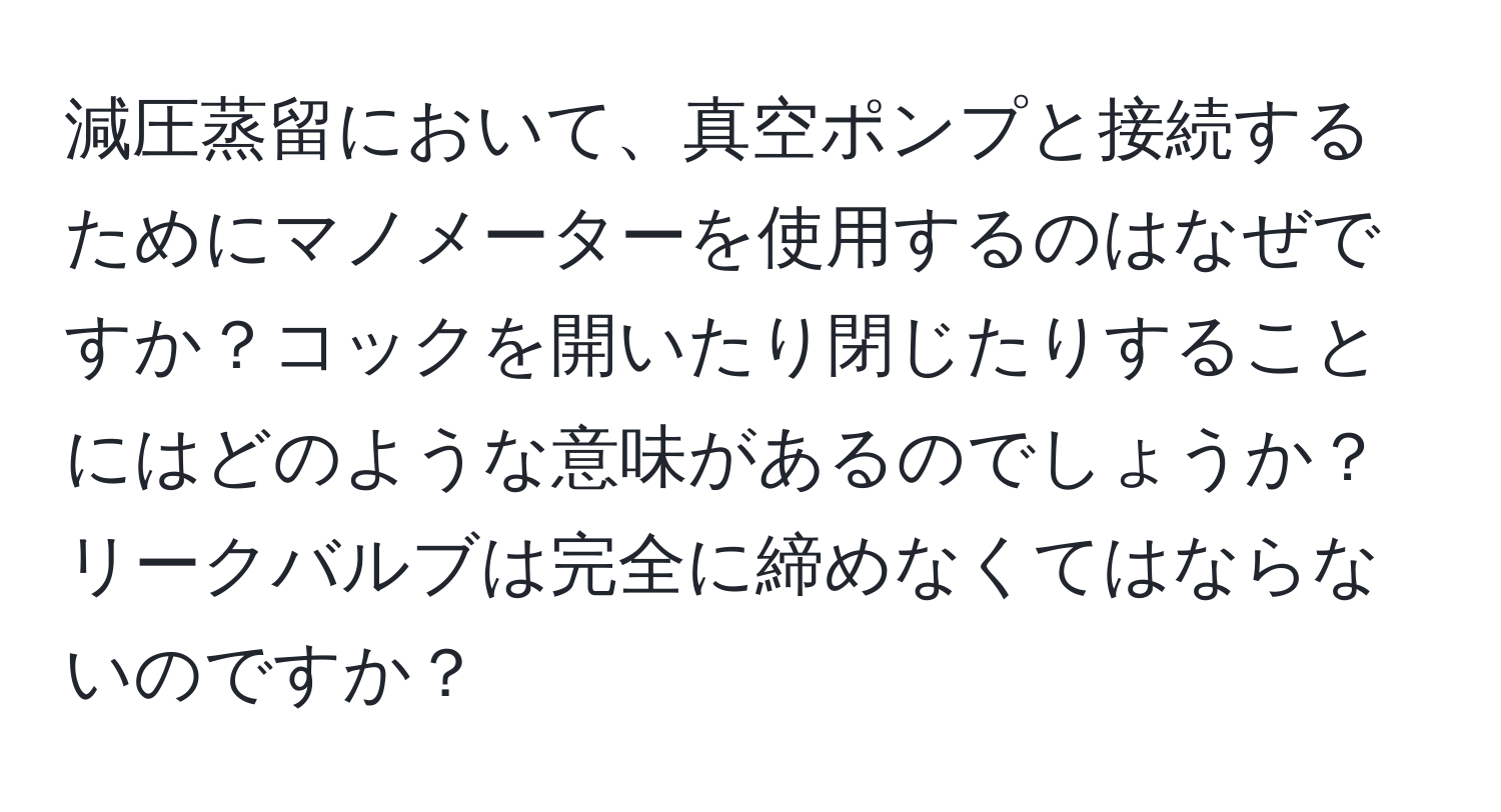 減圧蒸留において、真空ポンプと接続するためにマノメーターを使用するのはなぜですか？コックを開いたり閉じたりすることにはどのような意味があるのでしょうか？リークバルブは完全に締めなくてはならないのですか？