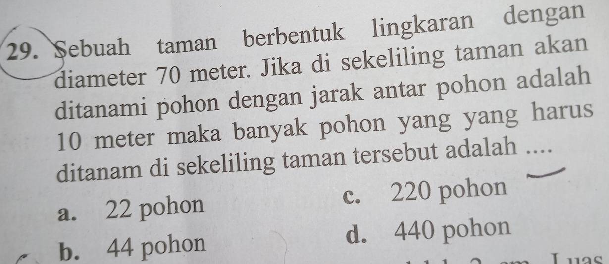 Sebuah taman berbentuk lingkaran dengan
diameter 70 meter. Jika di sekeliling taman akan
ditanami pohon dengan jarak antar pohon adalah
10 meter maka banyak pohon yang yang harus
ditanam di sekeliling taman tersebut adalah ....
a. 22 pohon c. 220 pohon
b. 44 pohon d. 440 pohon
Luas