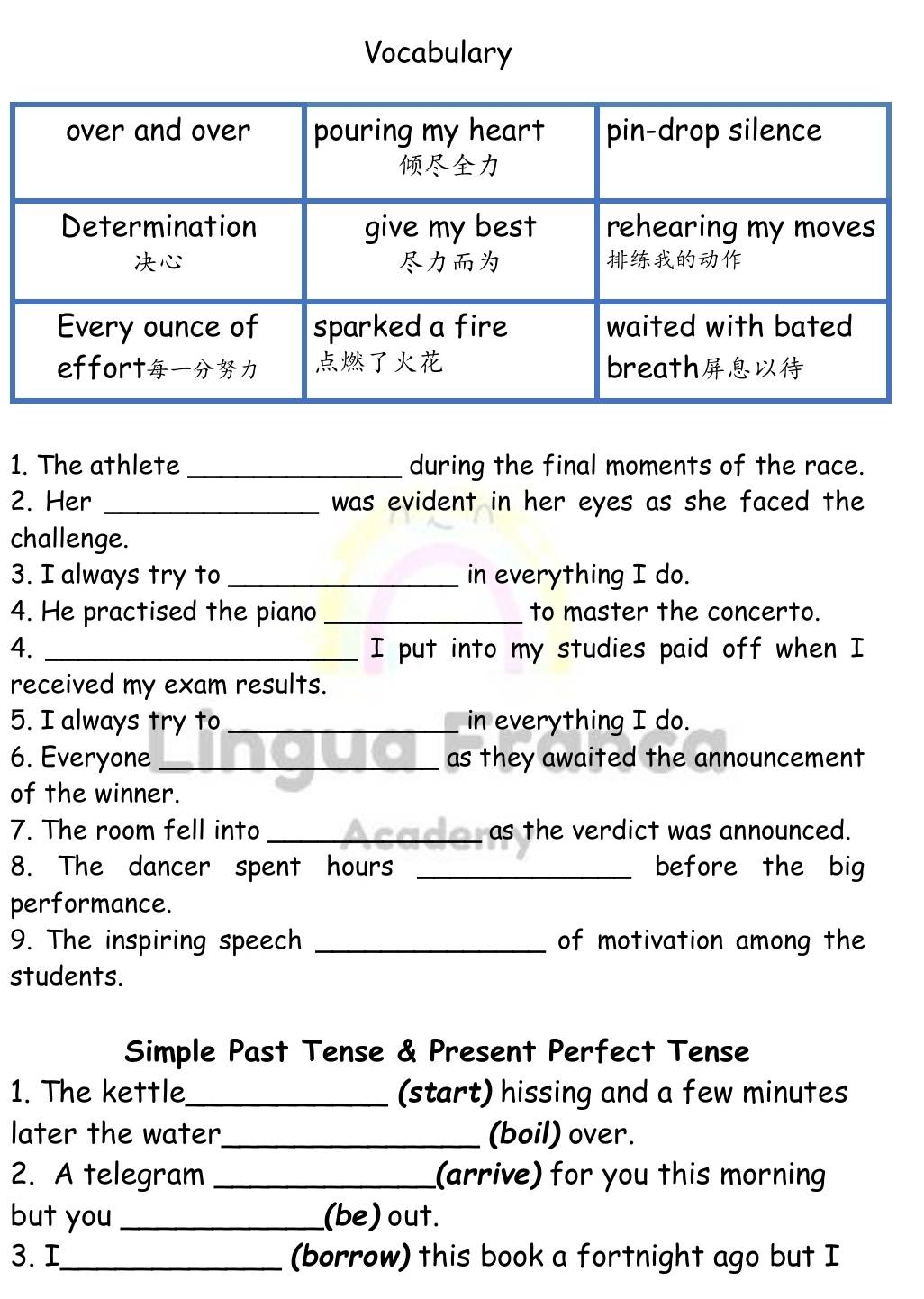 Vocabulary 
1. The athlete _during the final moments of the race. 
2. Her _was evident in her eyes as she faced the 
challenge. 
3. I always try to _in everything I do. 
4. He practised the piano _to master the concerto. 
4. _I put into my studies paid off when I 
received my exam results. 
5. I always try to _in everything I do. 
6. Everyone_ as they awaited the announcement 
of the winner. 
7. The room fell into _as the verdict was announced. 
8. The dancer spent hours _before the big 
performance. 
9. The inspiring speech _of motivation among the 
students. 
Simple Past Tense & Present Perfect Tense 
1. The kettle_ (start) hissing and a few minutes
later the water_ (boil) over. 
2. A telegram _(arrive) for you this morning 
but you _(be)out. 
3. I_ (borrow) this book a fortnight ago but I