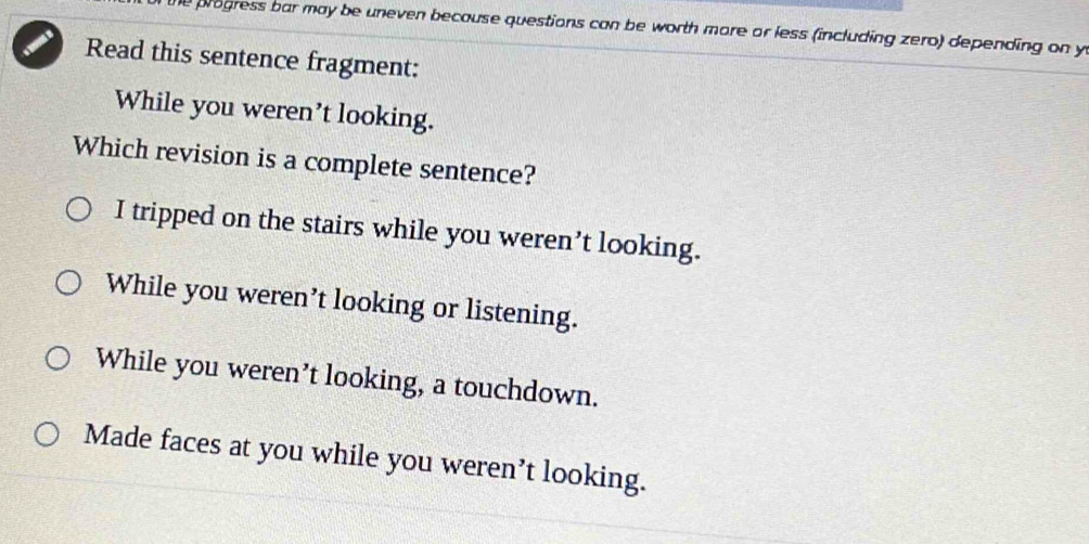 the progress bar may be uneven because questions can be worth more or less (including zero) depending on y
Read this sentence fragment:
While you weren't looking.
Which revision is a complete sentence?
I tripped on the stairs while you weren’t looking.
While you weren’t looking or listening.
While you weren’t looking, a touchdown.
Made faces at you while you weren’t looking.