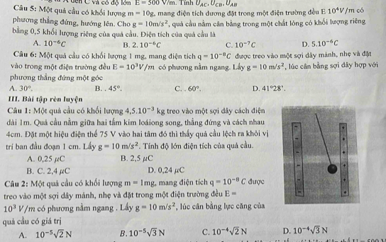 Cuên C và có độ lớn E=500V/m. Tính U_AC,U_CB,U_AB
Câu 5: Một quả cầu có khối lượng m=10g L mang điện tích dương đặt trong một điện trường đều E 10^4V/m có
phương thẳng đứng, hướng lên. Cho g=10m/s^2 , quả cầu nằm cân bằng trong một chất lóng có khối lượng riêng
bằng 0,5 khối lượng riêng của quả cầu. Điện tích của quả cầu là
A. 10^(-6)C B. 2.10^(-6)C C. 10^(-7)C D. 5.10^(-6)C
Câu 6: Một quả cầu có khối lượng 1 mg, mang điện tích q=10^(-8)C được treo vào một sợi dây mảnh, nhẹ và đặt
vào trong một điện trường đều E=10^3V/m có phương nằm ngang. Lấy g=10m/s^2 , lúc cân bằng sợi dây hợp với
phương thẳng đứng một góc
A. 30°. B. . 45°. C. . 60°. D. 41°28'.
III. Bài tập rèn luyện
Câu 1: Một quả cầu có khối lượng 4,5.10^(-3)kg treo vào một sợi dây cách điện
dài 1m. Quả cầu nằm giữa hai tấm kim loáiong song, thẳng đứng và cách nhau
+
4cm. Đặt một hiệu điện thế 75 V vào hai tâm đó thì thấy quả cầu lệch ra khỏi vị
trí ban đầu đoạn 1 cm. Lầy g=10m/s^2. Tính độ lớn điện tích của quả cầu.
A. 0,25 µC B. 2,5 µC
B. C. 2,4 µC D. 0,24 μC
Câu 2: Một quả cầu có khối lượng m=1mg , mang điện tích q=10^(-8)C được
treo vào một sợi dây mảnh, nhẹ và đặt trong một điện trường đều E= -
10^3V/m có phương nằm ngang . Lấy g=10m/s^2 , lúc cân bằng lực căng của
quả cầu có giá trị
A. 10^(-5)sqrt(2)N B. 10^(-5)sqrt(3)N C. 10^(-4)sqrt(2)N D. 10^(-4)sqrt(3)N