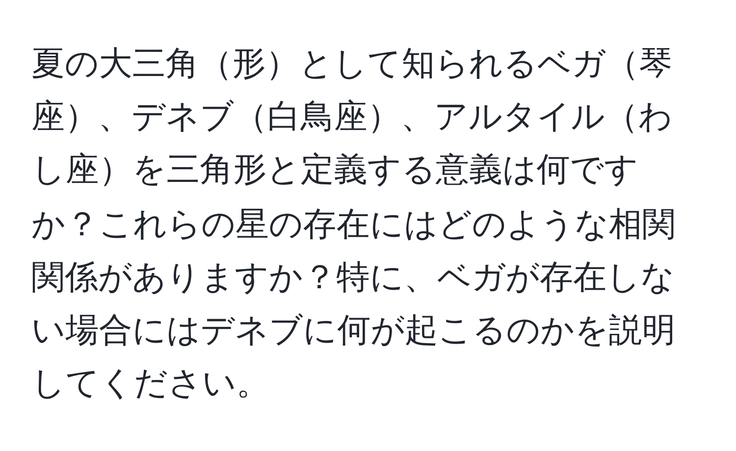 夏の大三角形として知られるベガ琴座、デネブ白鳥座、アルタイルわし座を三角形と定義する意義は何ですか？これらの星の存在にはどのような相関関係がありますか？特に、ベガが存在しない場合にはデネブに何が起こるのかを説明してください。