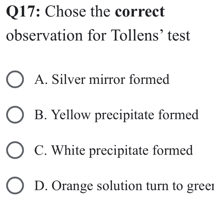 Chose the correct
observation for Tollens’ test
A. Silver mirror formed
B. Yellow precipitate formed
C. White precipitate formed
D. Orange solution turn to greer