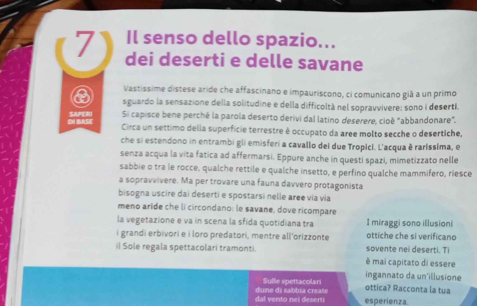 Il senso dello spazio... 
dei deserti e delle savane 
Vastíssime distese aride che affascinano e impauriscono, ci comunicano già a un primo 
sguardo la sensazione della solitudine e della difficoltà nel sopravvivere; sono i deserti. 
SAPERI Si capisce bene perché la parola deserto derivi dal latino deserere, cioè “abbandonare”. 
DI BASE Circa un settimo della superficie terrestre è occupato da aree molto secche o desertiche, 
che si estendono in entrambi gli emisferi a cavallo dei due Tropici. L'acqua è rarissima, e 
senza acqua la vita fatica ad affermarsi. Eppure anche in questi spazi, mimetizzato nelle 
sabbie o tra le rocce, qualche rettile e qualche insetto, e perfino qualche mammifero, riesce 
a sopravvivere. Ma per trovare una fauna davvero protagonista 
bisogna uscire dai deserti e spostarsi nelle aree via via 
meno aride che li circondano: le savane, dove ricompare 
la vegetazione e va in scena la sfida quotidiana tra I miraggi sono illusioni 
i grandi erbivori e i loro predatori, mentre all’orizzonte ottiche che si verificano 
il Sole regala spettacolari tramonti. sovente nei deserti. Ti 
è mai capitato di essere 
ingannato da un’illusione 
Sulle spettacolari ottica? Racconta la tua 
dune di sabbia create 
dal vento nei deserti esperienza.