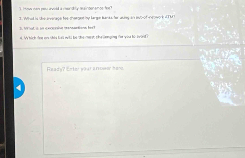 How can you avoid a monthly maintenance fee? 
2. What is the average fee charged by large banks for using an out-of-network ATM? 
3. What is an excessive transactions fee? 
4. Which fee on this list will be the most challenging for you to avoid 
Ready? Enter your answer here.