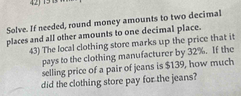 Solve. If needed, round money amounts to two decimal 
places and all other amounts to one decimal place. 
43) The local clothing store marks up the price that it 
pays to the clothing manufacturer by 32%. If the 
selling price of a pair of jeans is $139, how much 
did the clothing store pay for the jeans?