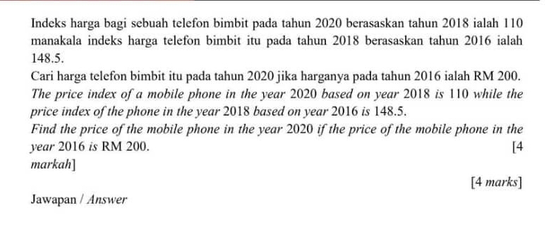 Indeks harga bagi sebuah telefon bimbit pada tahun 2020 berasaskan tahun 2018 ialah 110
manakala indeks harga telefon bimbit itu pada tahun 2018 berasaskan tahun 2016 ialah
148.5. 
Cari harga telefon bimbit itu pada tahun 2020 jika harganya pada tahun 2016 ialah RM 200. 
The price index of a mobile phone in the year 2020 based on year 2018 is 110 while the 
price index of the phone in the year 2018 based on year 2016 is 148.5. 
Find the price of the mobile phone in the year 2020 if the price of the mobile phone in the 
year 2016 is RM 200. [4 
markah] 
[4 marks] 
Jawapan / Answer