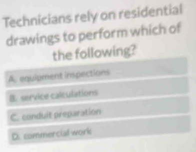 Technicians rely on residential
drawings to perform which of
the following?
A. equipment inspections
B. service calculations
C. conduit preparation
D. commercial work