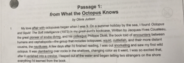 Passage 1: 
from What the Octopus Knows 
by Olivia Judson 
1 My love affair with octopuses began when I was 9. On a summer holiday by the sea, I found Octopus 
and Squid: The Soff intelligence (1973) in my greal-aunt's bookcase. Written by Jacques-Yves Cousteau, 
the grest pionser of scube diving, and his colleague Philippe Diolé, the book told of encounters between 
humans and cephalopods—the group that includes octopuses, souid, outtlefish, and their more distant 
cousins, the nauttuses. A few days after I'd finished reading, I was out snorkeling and saw my first wild 
octopus. It was clambering over rocks in the shallows, changing color as it went. I was so excited that, 
after it vanished into a crevice, I leaped out of the water and began telling two strangers on the shore 
everything I'd leamed from the book.