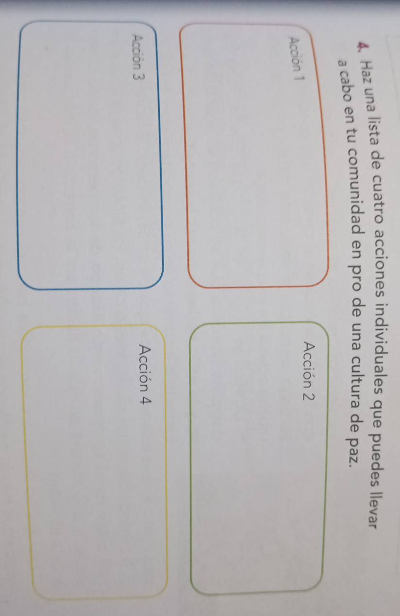 Haz una lista de cuatro acciones individuales que puedes llevar 
a cabo en tu comunidad en pro de una cultura de paz. 
Acción 2 
Acción 1 
Acción 3 Acción 4