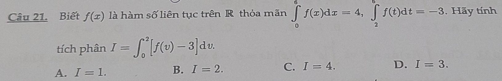 Biết f(x) là hàm số liên tục trên R thỏa mãn ∈tlimits _0^6f(x)dx=4, ∈tlimits _2^6f(t)dt=-3. Hãy tính
tích phân I=∈t _0^2[f(v)-3]dv.
A. I=1. B. I=2. C. I=4. D. I=3.