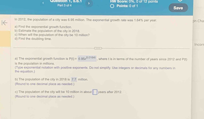 Question 1, 5.6.1 HW Score: 0%, 0 of 12 points 
Part 3 of 4 Points: 0 of 1 Save 
In 2012, the population of a city was 6.95 million. The exponential growth rate was 1.64% per year. 
in Cha 
a) Find the exponential growth function. 
b) Estimate the population of the city in 2018. 
c) When will the population of the city be 10 million? 
d) Find the doubling time. 
Incor 
a) The exponential growth function is P(t)=6.95e^(0.0164t) , where t is in terms of the number of years since 2012 and P(t)
is the population in millions. 
(Type exponential notation with positive exponents. Do not simplify. Use integers or decimals for any numbers in 
the equation.) 
b) The population of the city in 2018 is 7.7 million. 
(Round to one decimal place as needed.) 
c) The population of the city will be 10 million in about years after 2012. 
(Round to one decimal place as needed.)