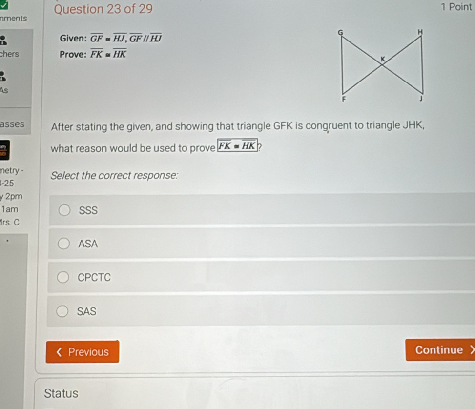 nments
Given: overline GF≌ overline HJ, overline GFparallel overline HJ
chers Prove: overline FK≌ overline HK
a
As
asses After stating the given, and showing that triangle GFK is congruent to triangle JHK,
a what reason would be used to prove overline FK≌ overline HK P
metry -
1-25 Select the correct response:
y 2pm
1am SSS
Mrs. C
ASA
CPCTC
SAS
Previous Continue 
Status