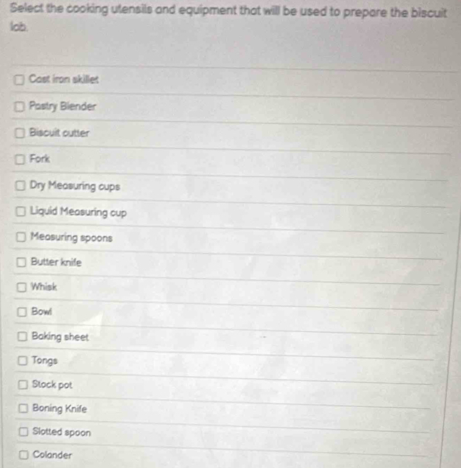 Select the cooking utensils and equipment that will be used to prepare the biscuit 
lob. 
Cast iron skillet 
Pastry Blender 
Biscuit outter 
Fork 
Dry Measuring cups 
Liquid Measuring cup 
Measuring spoons 
Butter knife 
Whisk 
Bowl 
Baking sheet 
Tongs 
Stock pot 
Boning Knife 
Slotted spoon 
Colander