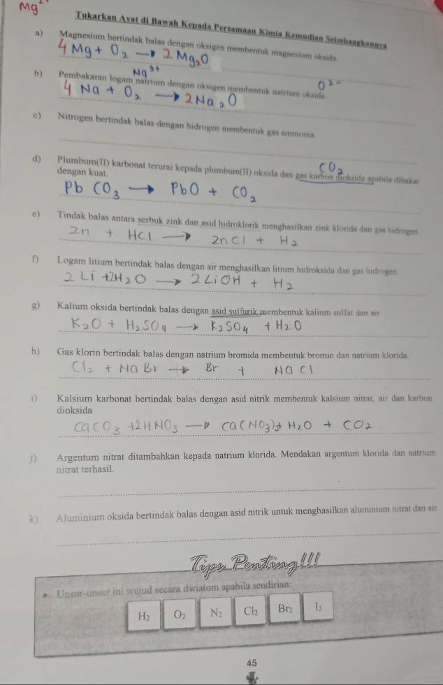 Tukarkan Avat di Bawah Kepada Persamaan Kimia Kemudian Seimbangkannya 
_ 
a) Magnesium bertindak balas dengan oksigen membentuk magnesium oksida. 
_ 
b) Pembakaran logam natrium dengan oksigen membentuk natrium oksida. 
_ 
c) Nitrogen bertindak balas dengan hidrogen membentuk gas ammonia. 
d) Plumbum(II) karbonat terurai kepada plumbum(II) oksida dan gas karbon dioksida apabila dibakar 
dengan kuat. 
_ 
_ 
c) Tindak balas antara scrbuk zink dan asid hidroklorik menghasilkan zink klorida dan gas hidrogen. 
f) Logam litium bertindak balas dengan air menghasilkan litium hidroksida dan gas hidrogen. 
_ 
g) Kalium oksida bertindak balas dengan asid sulfurik membentuk kalium sulfat dan a 
_ 
h) Gas klorin bertindak balas dengan natrium bromida membentuk bromin dan natrium klorida. 
_ 
①) Kalsium karbonat bertindak balas dengan asid nitrik membentuk kalsium nitrat, air dan karbon 
dioksida 
_ 
j) Argentum nitrat ditambahkan kepada natrium klorida. Mendakan argentum klorida dan natrium 
nitrat terhasil. 
_ 
_ 
k) Aluminium oksida bertindak balas dengan asid nitrik untuk menghasilkan aluminium nitrat dan air 
_ 
_ 
Unsur-unsur ini wujud secara dwiatom apabila sendirian:
H_2 O_2 N_2 Cl_2 Br2 L
_ 
45