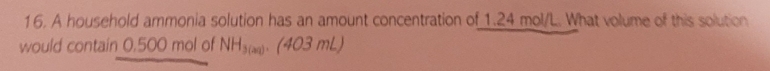 A household ammonia solution has an amount concentration of 1.24 mol/L. What volume of this solution 
would contain 0,500 mol of NH_3(20).(403mL)