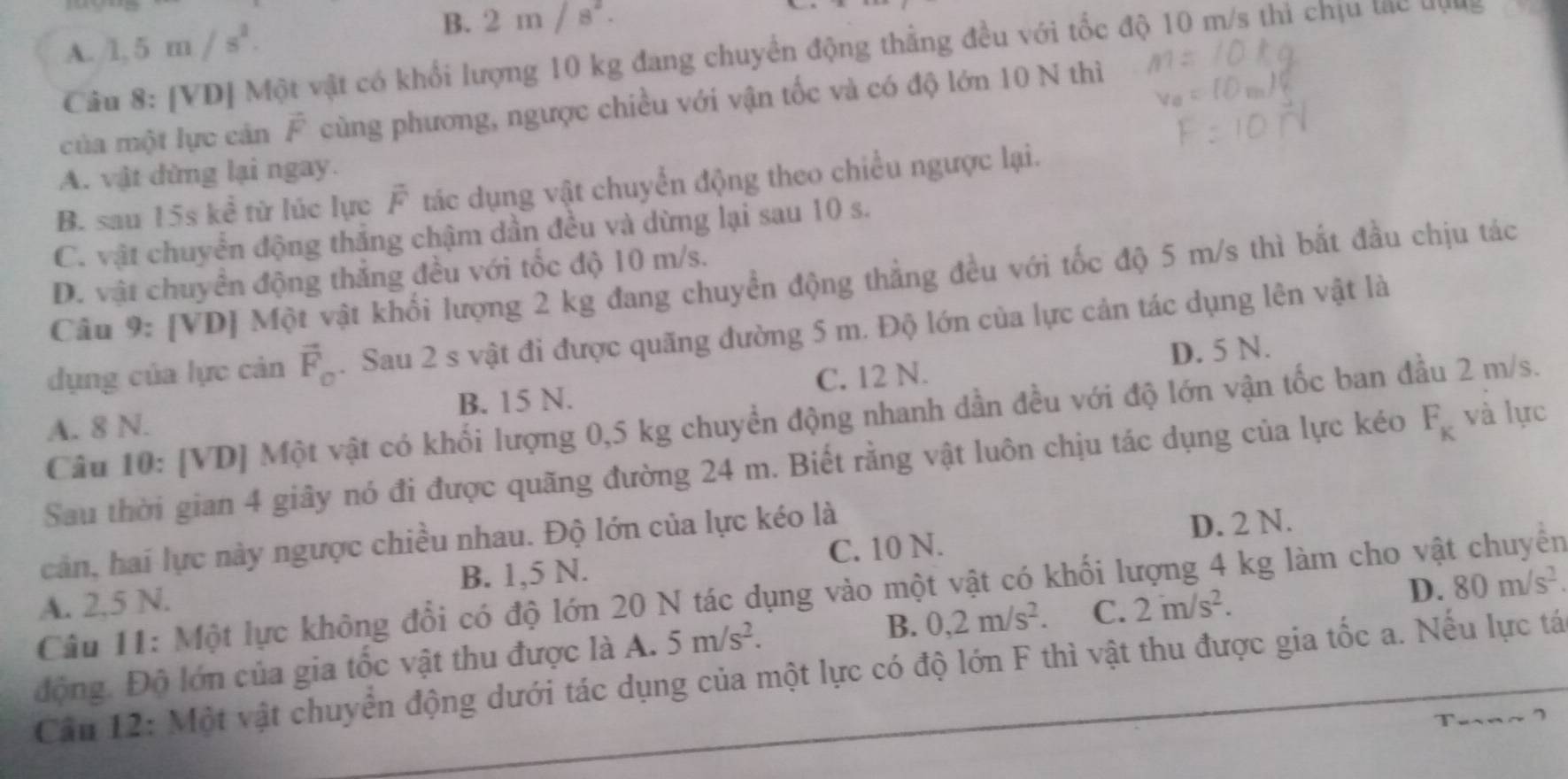 A. 1,5m/s^2. 2m/s^2.
Câu 8: [VD] Một vật có khổi lượng 10 kg đang chuyển động thẳng đều với tốc độ 10 m/s thi chịu tạc uyns
của một lực cản vector F cùng phương, ngược chiều với vận tốc và có độ lớn 10 N thì
A. vật dừng lại ngay.
B. sau 15s kể từ lúc lực F° tác dụng vật chuyển động theo chiều ngược lại.
C. vật chuyển động thắng chậm dần đều và dừng lại sau 10 s.
D. vật chuyển động thắng đều với tốc độ 10 m/s.
Câu 9: [VD] Một vật khối lượng 2 kg đang chuyển động thẳng đều với tốc độ 5 m/s thì bắt đầu chịu tác
dụng của lực cản vector F_o. Sau 2 s vật đi được quãng đường 5 m. Độ lớn của lực cản tác dụng lên vật là
A. 8 N. B. 15 N. C. 12 N. D. 5 N.
Câu 10: [VD] Một vật có khối lượng 0,5 kg chuyền động nhanh dần đều với độ lớn vận tốc ban đầu 2 m/s.
Sau thời gian 4 giây nó đi được quãng đường 24 m. Biết rằng vật luôn chịu tác dụng của lực kéo F_K và lực
cản, hai lực này ngược chiều nhau. Độ lớn của lực kéo là
D. 2 N.
A. 2,5 N. B. 1,5 N. C. 10 N.
Câu 11: Một lực không đổi có độ lớn 20 N tác dụng vào một vật có khối lượng 4 kg làm cho vật chuyển
động. Độ lớn của gia tốc vật thu được là A. 5m/s^2. B. 0,2m/s^2. C. 2m/s^2.
D. 80m/s^2
Cân 12: Một vật chuyển động dưới tác dụng của một lực có độ lớn F thì vật thu được gia tốc a. Nếu lực tá
Tu~n~ I