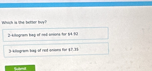 Which is the better buy?
2-kilogram bag of red onions for $4.92
3-kilogram bag of red onions for $7.35
Submit