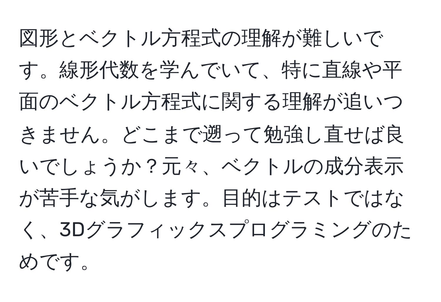 図形とベクトル方程式の理解が難しいです。線形代数を学んでいて、特に直線や平面のベクトル方程式に関する理解が追いつきません。どこまで遡って勉強し直せば良いでしょうか？元々、ベクトルの成分表示が苦手な気がします。目的はテストではなく、3Dグラフィックスプログラミングのためです。