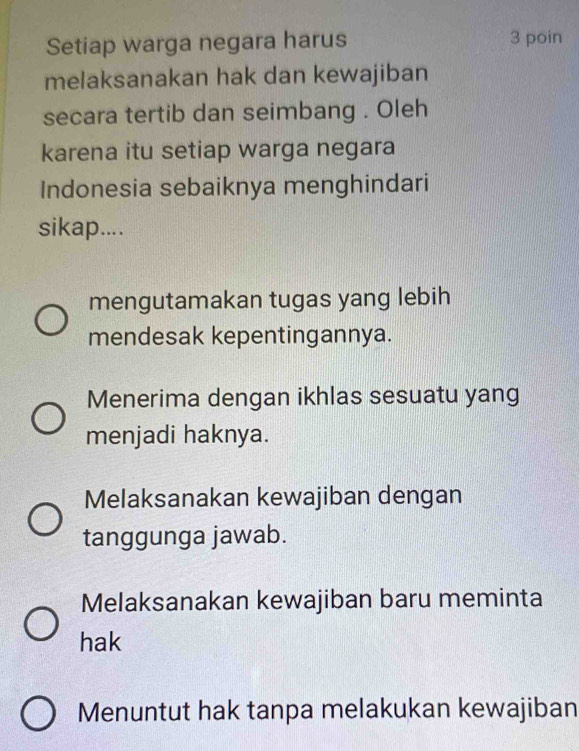 Setiap warga negara harus 3 poin
melaksanakan hak dan kewajiban
secara tertib dan seimbang . Oleh
karena itu setiap warga negara
Indonesia sebaiknya menghindari
sikap....
mengutamakan tugas yang lebih
mendesak kepentingannya.
Menerima dengan ikhlas sesuatu yang
menjadi haknya.
Melaksanakan kewajiban dengan
tanggunga jawab.
Melaksanakan kewajiban baru meminta
hak
Menuntut hak tanpa melakukan kewajiban