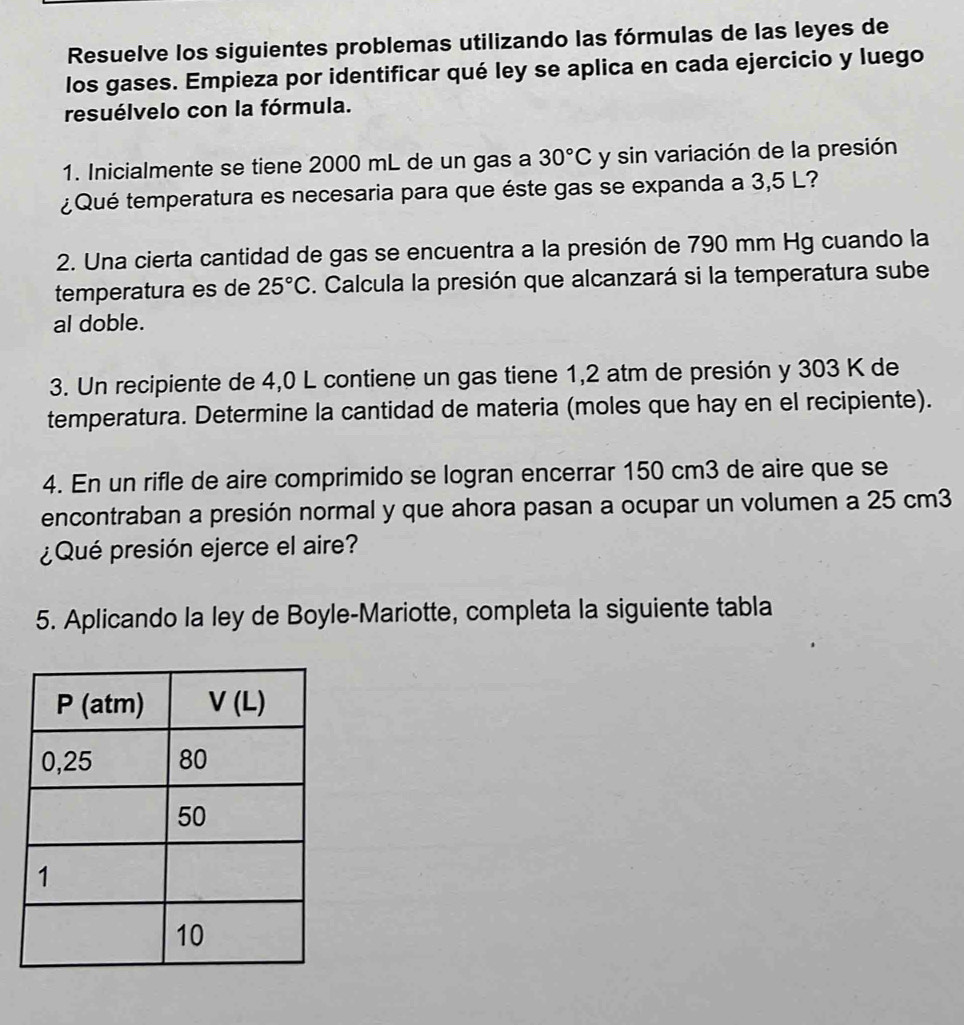 Resuelve los siguientes problemas utilizando las fórmulas de las leyes de
los gases. Empieza por identificar qué ley se aplica en cada ejercicio y luego
resuélvelo con la fórmula.
1. Inicialmente se tiene 2000 mL de un gas a 30°C y sin variación de la presión
¿Qué temperatura es necesaria para que éste gas se expanda a 3,5 L?
2. Una cierta cantidad de gas se encuentra a la presión de 790 mm Hg cuando la
temperatura es de 25°C. Calcula la presión que alcanzará si la temperatura sube
al doble.
3. Un recipiente de 4,0 L contiene un gas tiene 1,2 atm de presión y 303 K de
temperatura. Determine la cantidad de materia (moles que hay en el recipiente).
4. En un rifle de aire comprimido se logran encerrar 150 cm3 de aire que se
encontraban a presión normal y que ahora pasan a ocupar un volumen a 25 cm3
¿Qué presión ejerce el aire?
5. Aplicando la ley de Boyle-Mariotte, completa la siguiente tabla