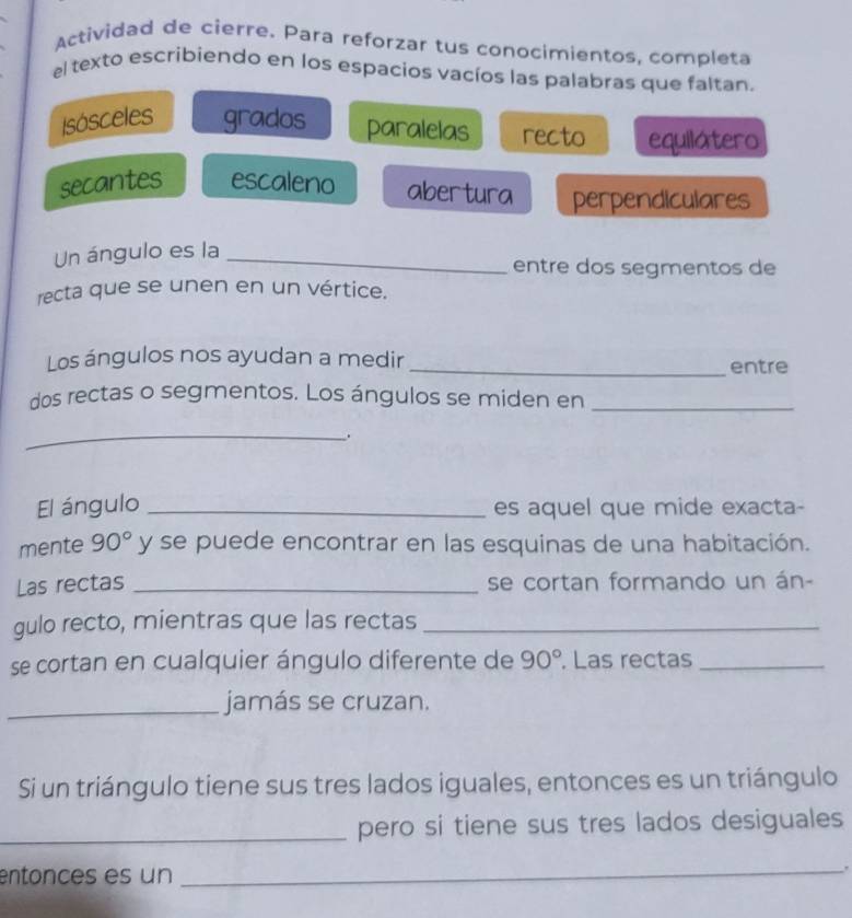 Actividad de cierre. Para reforzar tus conocimientos, completa 
el texto escribiendo en los espacios vacíos las palabras que faltan. 
Isósceles grados paralelas recto equilatero 
secantes escaleno abertura perpendiculares 
Un ángulo es la_ 
entre dos segmentos de 
recta que se unen en un vértice. 
Los ángulos nos ayudan a medir _entre 
dos rectas o segmentos. Los ángulos se miden en_ 
_ 
El ángulo _es aquel que mide exacta- 
mente 90° y se puede encontrar en las esquinas de una habitación. 
Las rectas _se cortan formando un án- 
gulo recto, mientras que las rectas_ 
se cortan en cualquier ángulo diferente de 90°. Las rectas_ 
_jamás se cruzan. 
Si un triángulo tiene sus tres lados iguales, entonces es un triángulo 
_pero si tiene sus tres lados desiguales 
entonces es un 
_.