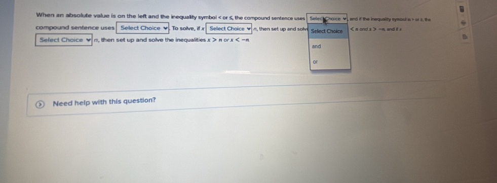 When an absolute value is on the left and the inequality symbol or S, the compound sentence uses Seleck Chaice , and if the inequality symbol is or 2, the 
compound sentence uses Select Choice ♥. To solve, if x Select Choice ♥ n, then set up and solve Select Choice < n cnc  x > -n, and i x
Select Choice n, then set up and solve the inequalities x > π or. x
and 
or 
Need help with this question?