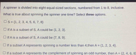 A spinner is divided into eight equal-sized sections, numbered from 1 to 8, inclusive.
What is true about spinning the spinner one time? Select three options.
S= 1,2,3,4,5,6,7,8
If A is a subset of S, A could be  1,2,3.
If A is a subset of S, A could be  7,8,9.
If a subset A represents spinning a number less than 4,then A= 1,2,3,4.
If a subset A represents the complement of spinning an odd number, then A= 2,4,6,8