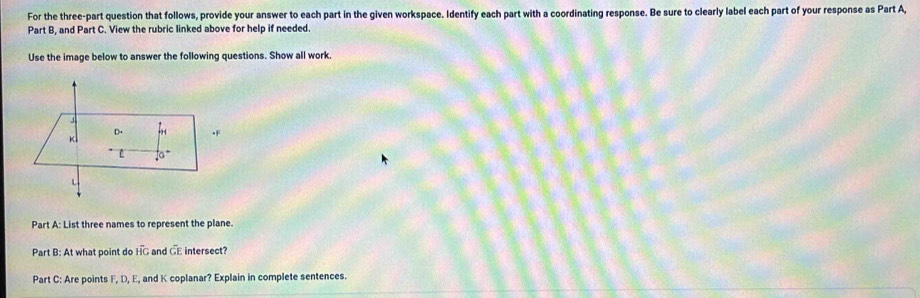 For the three-part question that follows, provide your answer to each part in the given workspace. Identify each part with a coordinating response. Be sure to clearly label each part of your response as Part A,
Part B, and Part C. View the rubric linked above for help if needed.
Use the image below to answer the following questions. Show all work.
Part A: List three names to represent the plane.
Part B: At what point do HG and GE intersect?
Part C: Are points F, D, E, and K coplanar? Explain in complete sentences.