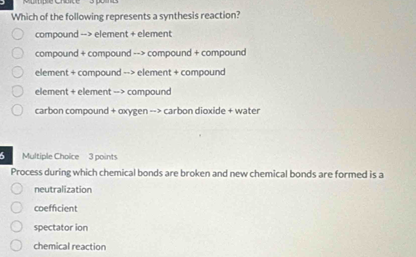 Muitiple Chbice 3 poines
Which of the following represents a synthesis reaction?
compound --> element + element
compound + compound --> compound + compound
element + compound --> element + compound
element + element --> compound
carbon compound + oxygen --> carbon dioxide + water
6 Multiple Choice 3 points
Process during which chemical bonds are broken and new chemical bonds are formed is a
neutralization
coefficient
spectator ion
chemical reaction