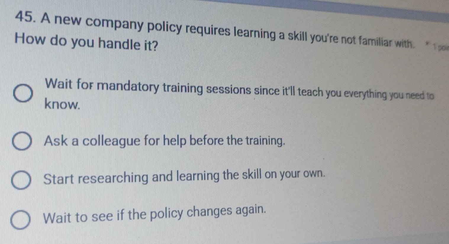 A new company policy requires learning a skill you're not familiar with 
How do you handle it?
Wait for mandatory training sessions since it'll teach you everything you need to
know.
Ask a colleague for help before the training.
Start researching and learning the skill on your own.
Wait to see if the policy changes again.