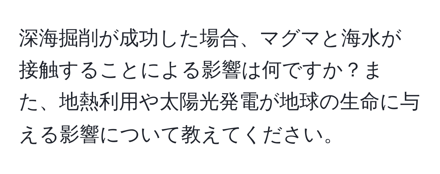 深海掘削が成功した場合、マグマと海水が接触することによる影響は何ですか？また、地熱利用や太陽光発電が地球の生命に与える影響について教えてください。