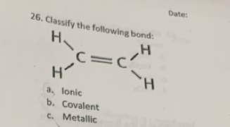 Date:
26. Classify the following bond:
beginarrayr H Hendarray )C=Cbeginarrayr H
a. Ionic
b. Covalent
c. Metallic