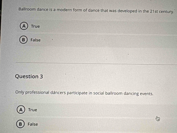 Ballroom dance is a modern form of dance that was developed in the 21st century.
A) True
B False
Question 3
Only professional dancers participate in social ballroom dancing events.
A True
B False