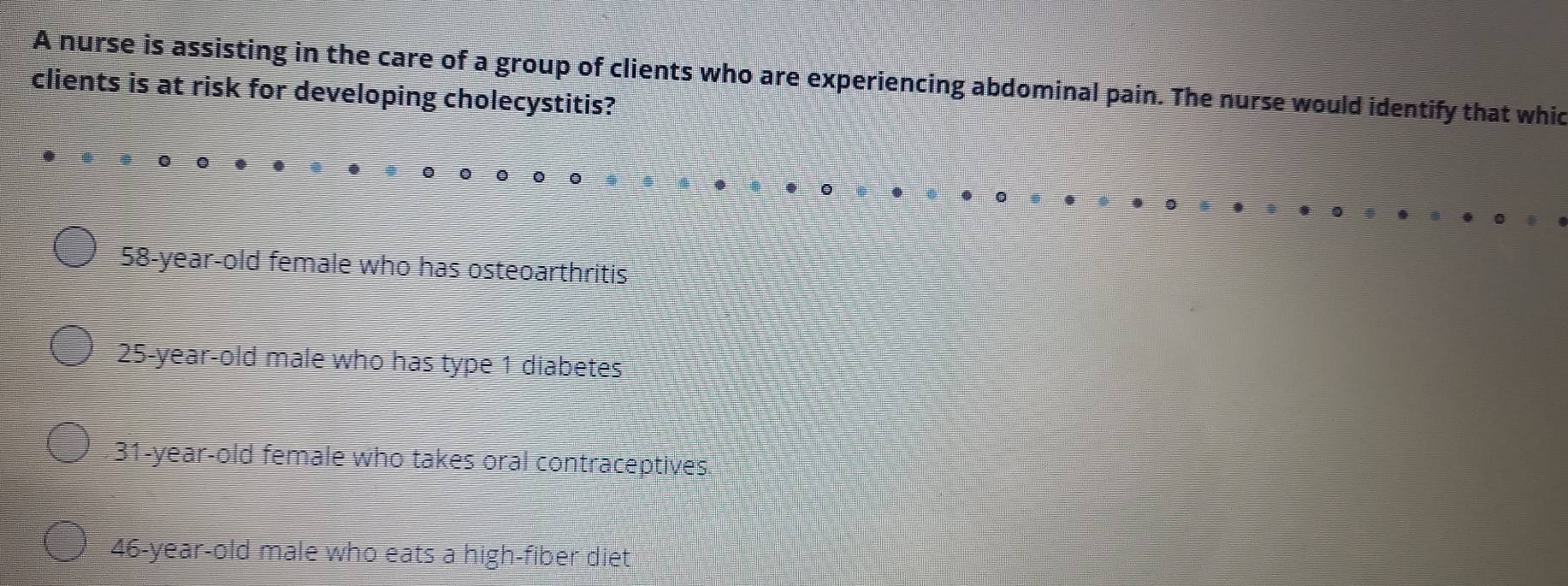 A nurse is assisting in the care of a group of clients who are experiencing abdominal pain. The nurse would identify that whic
clients is at risk for developing cholecystitis?
58 -year-old female who has osteoarthritis
25-year-old male who has type 1 diabetes
31-year-old female who takes oral contraceptives
46 -year-old male who eats a high-fiber diet