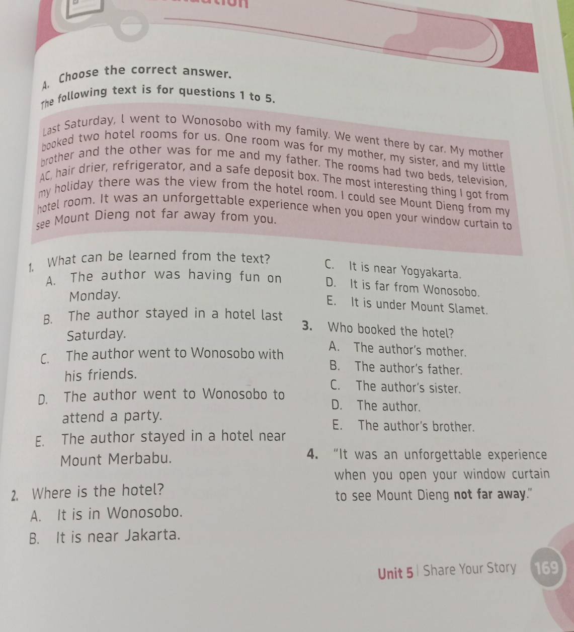 Choose the correct answer.
The following text is for questions 1 to 5.
Last Saturday, l went to Wonosobo with my family. We went there by car. My mother
booked two hotel rooms for us. One room was for my mother, my sister, and my little
brother and the other was for me and my father. The rooms had two beds, television.
AC, hair drier, refrigerator, and a safe deposit box. The most interesting thing I got from
my holiday there was the view from the hotel room. I could see Mount Dieng from my
hotel room. It was an unforgettable experience when you open your window curtain to
see Mount Dieng not far away from you.
1. What can be learned from the text?
C. It is near Yogyakarta.
A. The author was having fun on D. It is far from Wonosobo.
Monday.
E. It is under Mount Slamet.
B. The author stayed in a hotel last
Saturday.
3. Who booked the hotel?
C. The author went to Wonosobo with
A. The author's mother.
B. The author's father.
his friends.
C. The author's sister.
D. The author went to Wonosobo to D. The author.
attend a party. E. The author's brother.
E. The author stayed in a hotel near
Mount Merbabu.
4. “It was an unforgettable experience
when you open your window curtain 
2. Where is the hotel?
to see Mount Dieng not far away."
A. It is in Wonosobo.
B. It is near Jakarta.
Unit 5 | Share Your Story 169