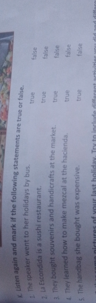 Listen again and mark if the following statements are true or false.
1. The speaker went to her holidays by bus.
true false
2. La Escondida is a sushi restaurant.
true false
3. They bought souvenirs and handicrafts at the market. true false
4. They learned how to make mezcal at the hacienda. true false
5. The handbag she bought was expensive. true false
n f u es of your last holiday. Try to include different astivities y o u did a n