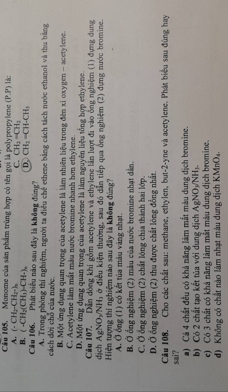 Monome của sản phầm trùng hợp có tên gọi là polypropylene (P.P) là:
A. (-CH_2-CH_2-)_n C. CH_2=CH_2
B. (-CH_2(CH_3)-CH-)_n D. CH_2=CH-CH_3
Câu 106. Phát biểu nào sau đây là không đúng?
A. Trong phòng thí nghiệm, người ta điều chế ethene bằng cách tách nước ethanol và thu bằng
cách dời chỗ của nước.
B. Một ứng dụng quan trọng của acetylene là làm nhiên liệu trong đèn xì oxygen - acetylene.
C. Acetylene làm mất màu nước bromine nhanh hơn ethylene.
D. Một ứng dụng quan trọng của acetylene là làm nguyên liệu tổng hợp ethylene.
Câu 107. Dẫn dòng khí gồm acetylene và ethylene lần lượt đi vào ống nghiệm (1) đựng dung
dịch AgNO_3/NH_3 ở điều kiện thường, sau đó dẫn tiếp qua ống nghiệm (2) đựng nước bromine.
Hiện tượng thí nghiệm nào sau đây là không đúng?
A. Ở ống (1) có kết tủa màu vàng nhạt.
B. Ở ống nghiệm (2) màu của nước bromine nhạt dần.
C. Ở ống nghiệm (2) chất lỏng chia thành hai lớp.
D. Ở ống nghiệm (2) thu được chất lỏng đồng nhất.
Câu 108. Cho các chất sau: methane, ethylen, but-2-yne và acetylene. Phát biểu sau đúng hay
sai?
a) Cả 4 chất đều có khả năng làm mất màu dung dịch bromine.
b) Có 2 chất tạo kết tủa với dung dịch AgNO_3/NH_3.
c) Có 3 chất có khả năng làm mất màu dung dịch bromine.
d) Không có chất nào làm nhạt màu dung dịch KMnO₄.