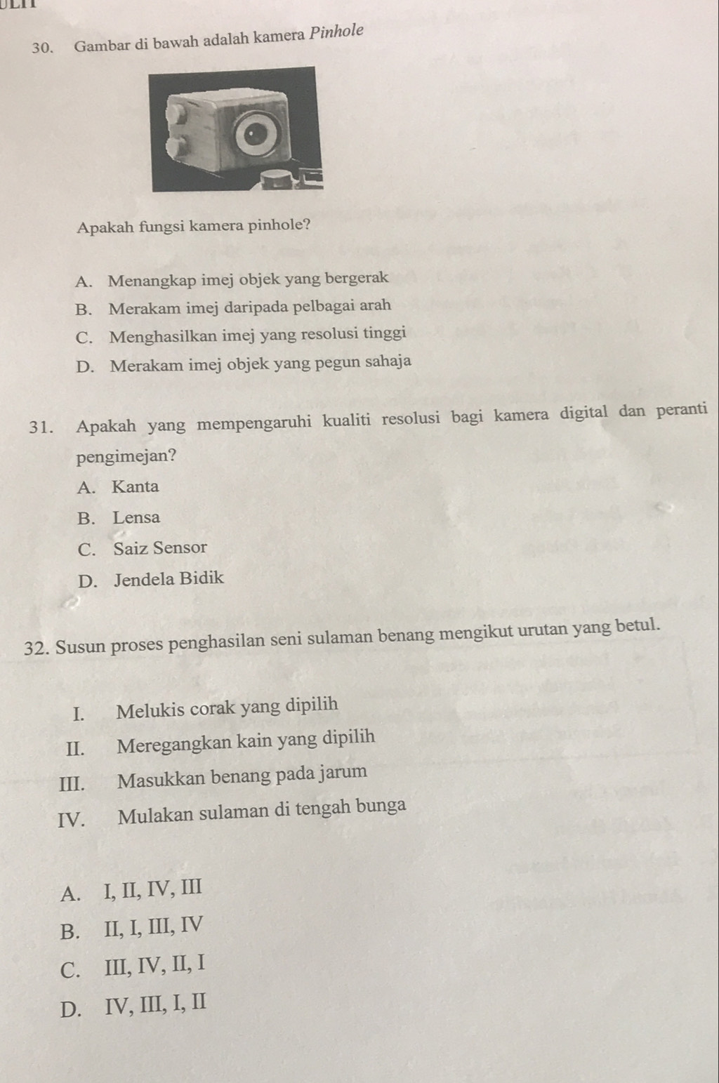 Gambar di bawah adalah kamera Pinhole
Apakah fungsi kamera pinhole?
A. Menangkap imej objek yang bergerak
B. Merakam imej daripada pelbagai arah
C. Menghasilkan imej yang resolusi tinggi
D. Merakam imej objek yang pegun sahaja
31. Apakah yang mempengaruhi kualiti resolusi bagi kamera digital dan peranti
pengimejan?
A. Kanta
B. Lensa
C. Saiz Sensor
D. Jendela Bidik
32. Susun proses penghasilan seni sulaman benang mengikut urutan yang betul.
I. Melukis corak yang dipilih
II. Meregangkan kain yang dipilih
III. Masukkan benang pada jarum
IV. Mulakan sulaman di tengah bunga
A. I, II, IV, III
B. II, I, III, IV
C. III, IV, II, I
D. IV, III, I, II