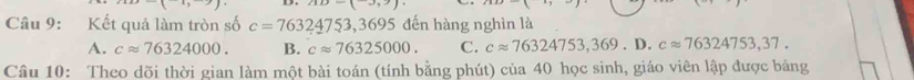 (-3,9)
Câu 9: Kết quả làm tròn số c=76324753, 369 đến hàng nghìn là
A. capprox 76324000. B. capprox 76325000. C. capprox 76324753,369.D. capprox 76324753,37. 
Câu 10: Theo dõi thời gian làm một bài toán (tính bằng phút) của 40 học sinh, giáo viên lập được bảng