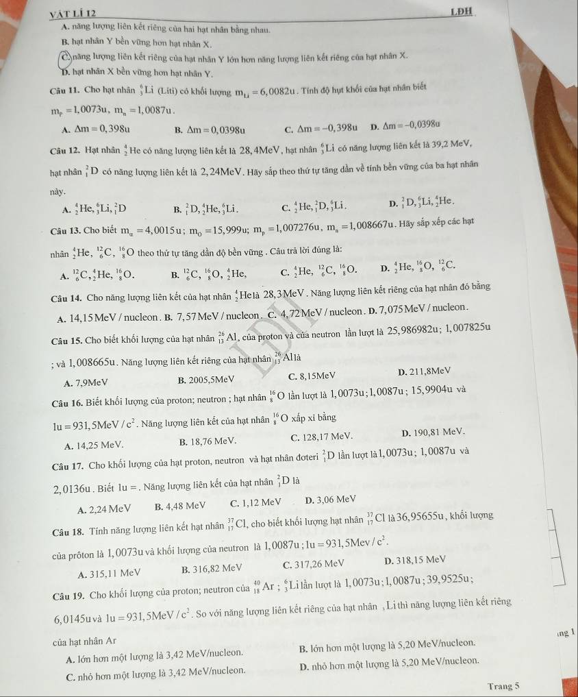 vật lÍ 12 LĐH
A. năng lượng liên kết riêng của hai hạt nhân bằng nhau.
B. hạt nhân Y bền vững hơn hạt nhân X.
Cnăng lượng liên kết riêng của hạt nhân Y lớn hơn năng lượng liên kết riêng của hạt nhân X.
D. hạt nhân X bền vững hơn hạt nhân Y.
Câu 11. Cho hạt nhân _3^(6Li(Liti) có khối lượng m_u)=6,0082u. Tính độ hụt khối của hạt nhân biết
m_p=1,0073u,m_n=1,0087u.
A. △ m=0,398u B. △ m=0,0398u C. △ m=-0,398u D. △ m=-0,0398u
Câu 12. Hạt nhân beginarrayr 4 2endarray He có năng lượng liên kết là 28, 4MeV, hạt nhân _3^(6Li có năng lượng liên kết là 39,2 MeV,
hạt nhân _1^2D có năng lượng liên kết là 2,24MeV. Hãy sắp theo thứ tự tăng dần về tính bền vững của ba hạt nhân
này.
A. _2^4He,_3^6Li,_1^2D B. _1^2D,_2^4He,_3^6Li. C. _2^4He,_1^2D,_3^6Li. D. _1^2D,_3^6Li,_2^4He.
Câu 13. Cho biết m_alpha)=4,0015u; m_0=15,999u;m_p=1,007276u,m_n=1,008667u. Hãy sắp xếp các hạt
nhân _2^(4He, _6^(12)C ^16)_8O theo thứ tự tăng dần độ bền vững . Câu trả lời đúng là:
A. _6^((12)C,_2^4He,_8^(16)O. B. _6^(12)C,_8^(16)O,_2^4He, C. _2^4He,_6^(12)C,_8^(16)O. D. _2^4He,_8^(16)O,_6^(12)C.
Câu 14. Cho năng lượng liên kết của hạt nhân beginarray)r 4 2endarray Helà 28,3 MeV. Năng lượng liên kết riêng của hạt nhân đó bằng
A. 14,15 MeV / nucleon. B. 7, 57 MeV / nucleon . C. 4, 72 MeV / nucleon . D. 7, 075 MeV / nucleon .
Câu 15. Cho biết khối lượng của hạt nhân _(13)^(26)Al , của proton và của neutron lần lượt là 25,986982u; 1,007825u
; và 1,008665u. Năng lượng liên kết riêng của hạt nhân beginarrayr 26 13endarray Alià
A. 7,9MeV B. 2005,5MeV C. 8,15MeV D. 211,8MeV
Câu 16. Biết khối lượng của proton; neutron ; hạt nhân _8^((16)O lần lượt là 1.00 73u;1,0087u; 15,9904u và
1u=931 ,5Me V/c^2). Năng lượng liên kết của hạt nhân _8^((16)O xấp xi bằng
A. 14,25 MeV. B. 18,76 MeV. C. 128,17 MeV. D. 190,81 MeV.
Câu 17. Cho khối lượng của hạt proton, neutron và hạt nhân đoteri _1^2D lần lượt là 1, 0073u; 1, 0087u và
2,0136u . Biết 1u=. Năng lượng liên kết của hạt nhân _1^2D là
A. 2,24 MeV B. 4,48 MeV C. 1,12 MeV D. 3,06 MeV
Câu 18. Tính năng lượng liên kết hạt nhân _(17)^(37)C 1, cho biết khối lượng hạt nhân beginarray)r 37 17endarray Cl là 36,95655u , khối lượng
của prôton là 1, 0073u và khối lượng của neutron là 1,0087 : 1u=931,5Mev //c^2.
A. 315,11 MeV B. 316,82 MeV C. 317,26 MeV D. 318,15 MeV
Câu 19. Cho khối lượng của proton; neutron của _(18)^(40)Ar; ;Li lần lượt là 1, 0073u; 1, 0087u ; 39, 9525u;
6,0145u và 1u=931 ,5Me V/c^2. So với năng lượng liên kết riêng của hạt nhân , Li thì năng lượng liên kết riêng
của hạt nhân Ar ng 1
A. lớn hơn một lượng là 3,42 MeV/nucleon. B. lớn hơn một lượng là 5,20 MeV/nucleon.
C. nhỏ hơn một lượng là 3,42 MeV/nucleon. D. nhỏ hơn một lượng là 5,20 MeV/nucleon.
Trang 5