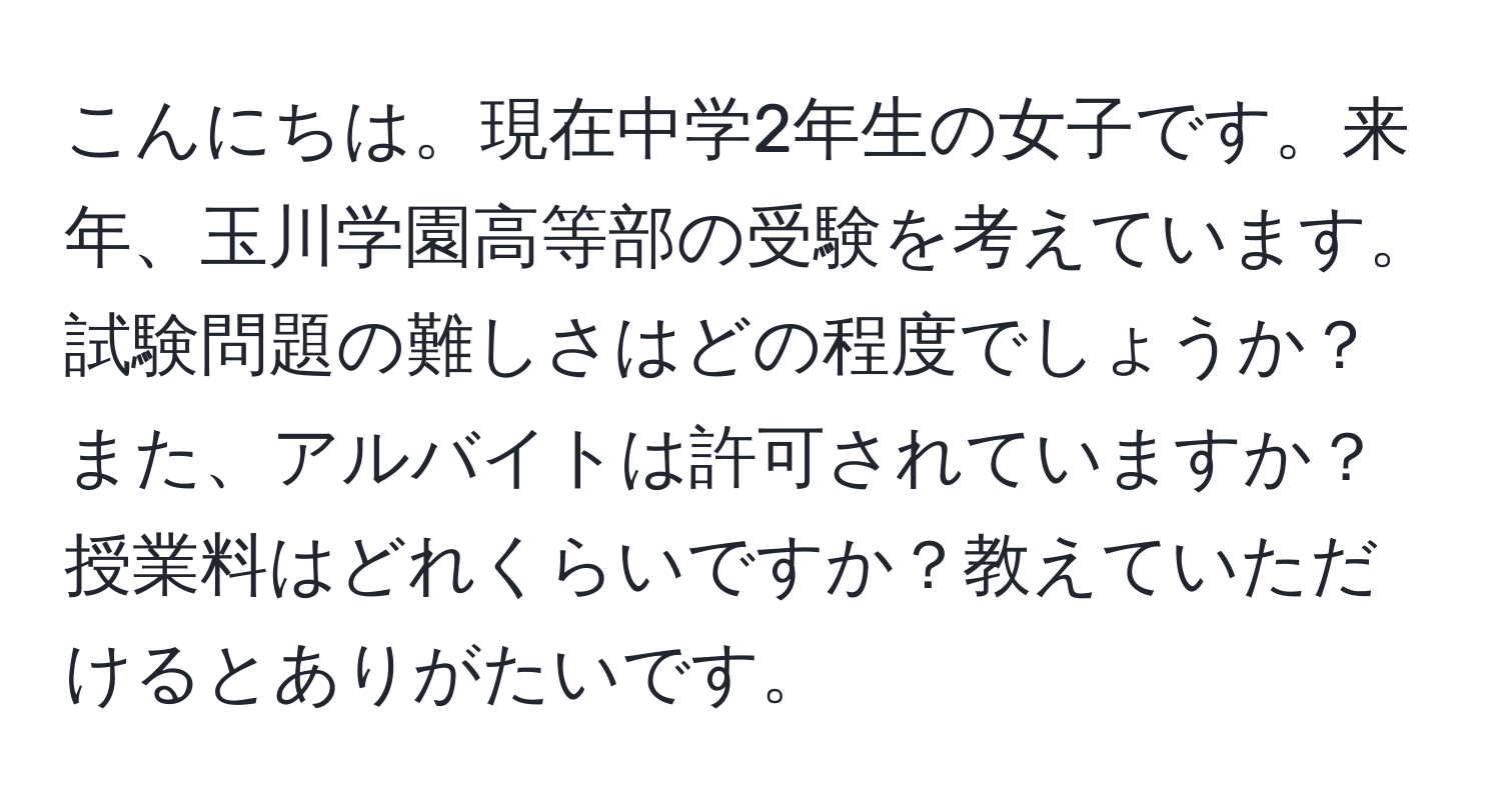 こんにちは。現在中学2年生の女子です。来年、玉川学園高等部の受験を考えています。試験問題の難しさはどの程度でしょうか？また、アルバイトは許可されていますか？授業料はどれくらいですか？教えていただけるとありがたいです。