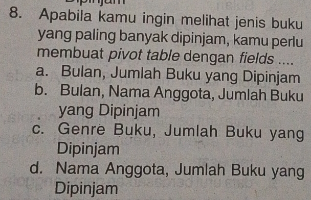 Apabila kamu ingin melihat jenis buku
yang paling banyak dipinjam, kamu perlu
membuat pivot table dengan fields ....
a. Bulan, Jumlah Buku yang Dipinjam
b. Bulan, Nama Anggota, Jumlah Buku
yang Dipinjam
c. Genre Buku, Jumlah Buku yang
Dipinjam
d. Nama Anggota, Jumlah Buku yang
Dipinjam