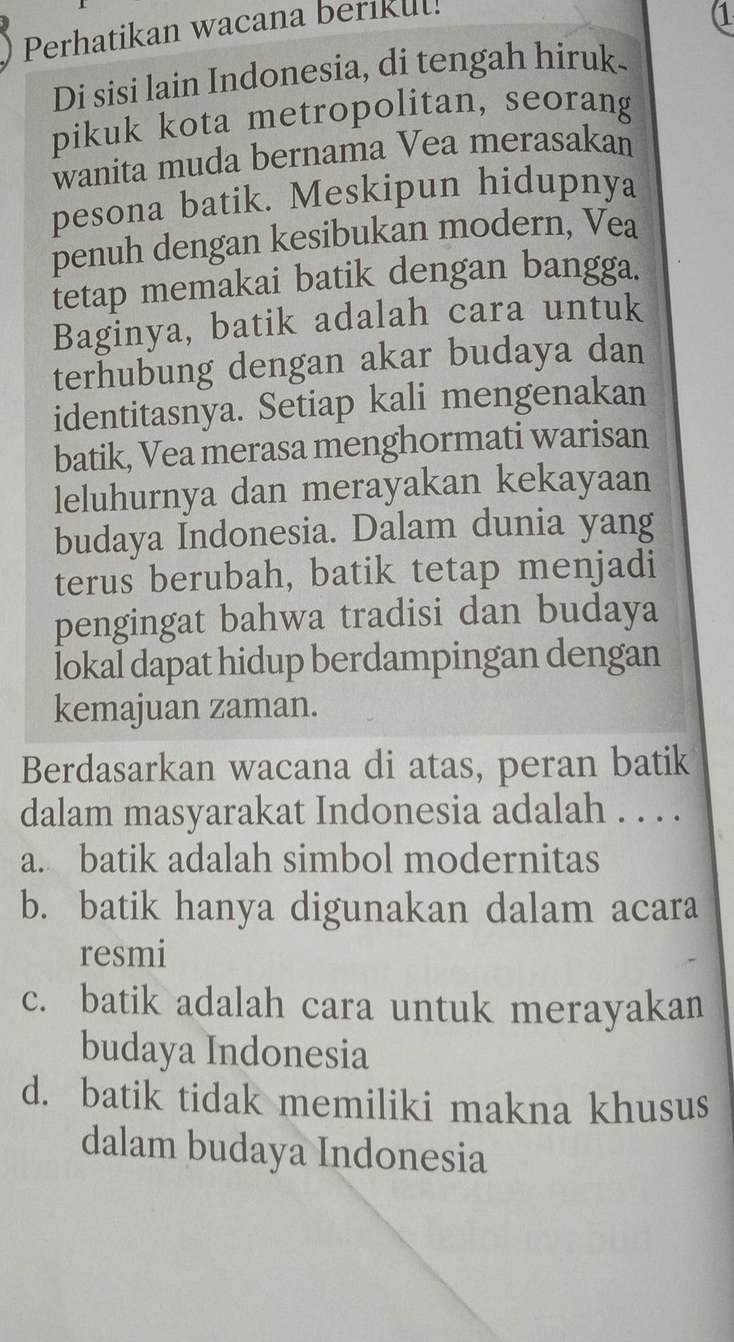 Perhatikan wacana berikul!
1
Di sisi lain Indonesia, di tengah hiruk-
pikuk kota metropolitan, seorang
wanita muda bernama Vea merasakan
pesona batik. Meskipun hidupnya
penuh dengan kesibukan modern, Vea
tetap memakai batik dengan bangga.
Baginya, batik adalah cara untuk
terhubung dengan akar budaya dan
identitasnya. Setiap kali mengenakan
batik, Vea merasa menghormati warisan
leluhurnya dan merayakan kekayaan
budaya Indonesia. Dalam dunia yang
terus berubah, batik tetap menjadi
pengingat bahwa tradisi dan budaya
lokal dapat hidup berdampingan dengan
kemajuan zaman.
Berdasarkan wacana di atas, peran batik
dalam masyarakat Indonesia adalah . . . .
a. batik adalah simbol modernitas
b. batik hanya digunakan dalam acara
resmi
c. batik adalah cara untuk merayakan
budaya Indonesia
d. batik tidak memiliki makna khusus
dalam budaya Indonesia