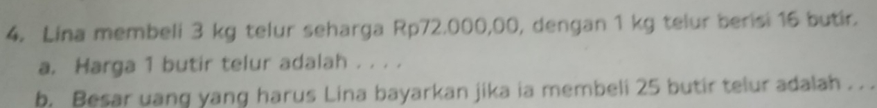 Lina membeli 3 kg telur seharga Rp72.000,00, dengan 1 kg telur berisi 16 butir. 
a. Harga 1 butir telur adalah . . . . 
b. Besar uang yang harus Lina bayarkan jika ia membeli 25 butir telur adalah . . .