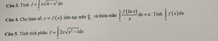 Tính I=∈tlimits _1^(2xsqrt(4-x^2))dx
Câu 4. Cho hàm số y=f(x) liên tục trên V và thỏa mãn ∈tlimits _1^(efrac f(ln x))xdx=e. . Tính ∈tlimits _0^(1f(x)dx
Câu 5. Tính tích phân I=∈tlimits _1^22xsqrt(x^2)-1)dx