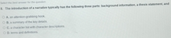 Select the hast anower for the question.
8. The introduction of a narrative typically has the following three parts: background information, a thesis statement, and
A. an attention-grabbing hook.
B. a summary of the key detals.
C. a chatacier lst with character descriptions.
D. sems and definitions