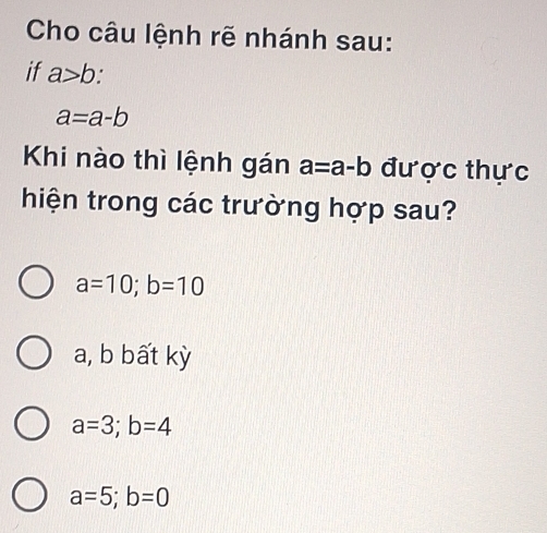 Cho câu lệnh rẽ nhánh sau:
if a>b.
a=a-b
Khi nào thì lệnh gán a=a-b được thực
hiện trong các trường hợp sau?
a=10; b=10
a, b bất kỳ
a=3; b=4
a=5; b=0